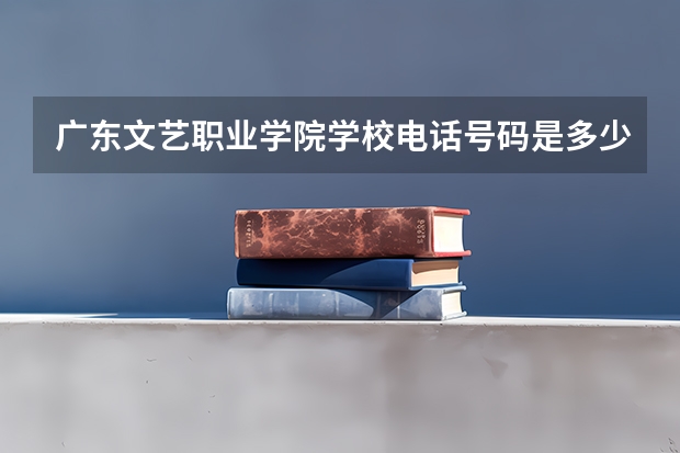 广东文艺职业学院学校电话号码是多少 广东文艺职业学院简介