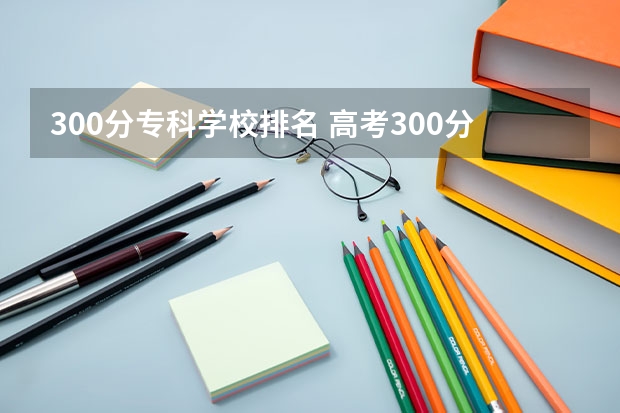 300分专科学校排名 高考300分左右能上什么公办学校