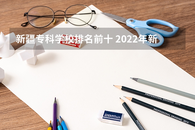 新疆专科学校排名前十 2022年新疆最好的职业学校排名？