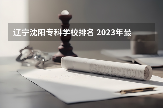 辽宁沈阳专科学校排名 2023年最新沈阳大专院校排名