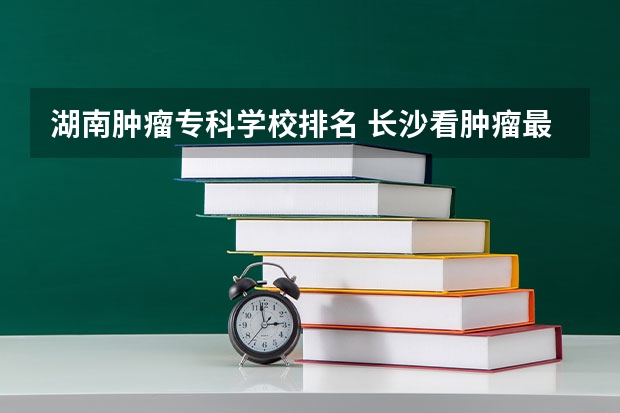 湖南肿瘤专科学校排名 长沙看肿瘤最好的医院是哪家？介绍一些湘雅医院 附1附2附3