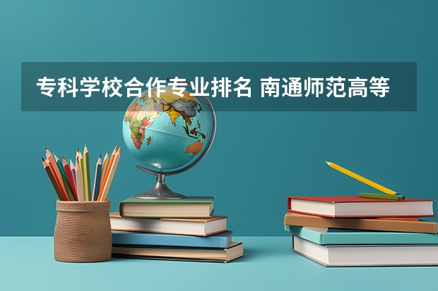 专科学校合作专业排名 南通师范高等专科学校有什么特色专业，专业排名如何