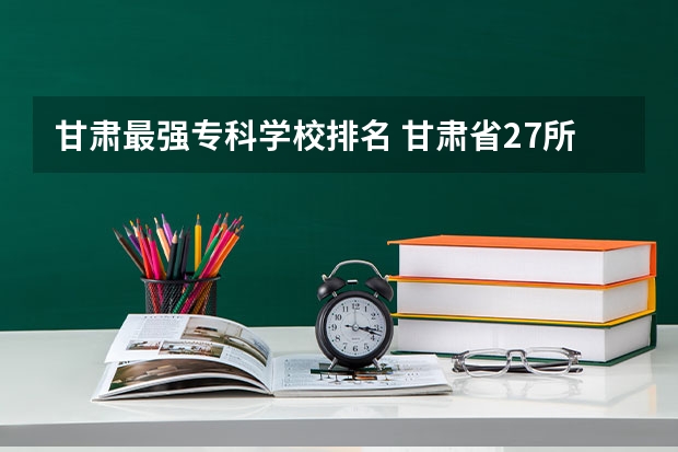 甘肃最强专科学校排名 甘肃省27所高职院校排名