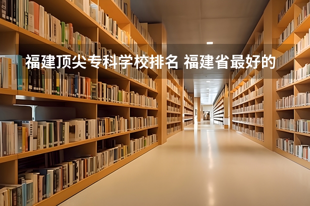 福建顶尖专科学校排名 福建省最好的大专学校排名