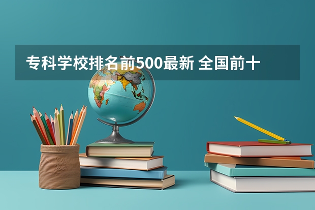 专科学校排名前500最新 全国前十专科学校排名