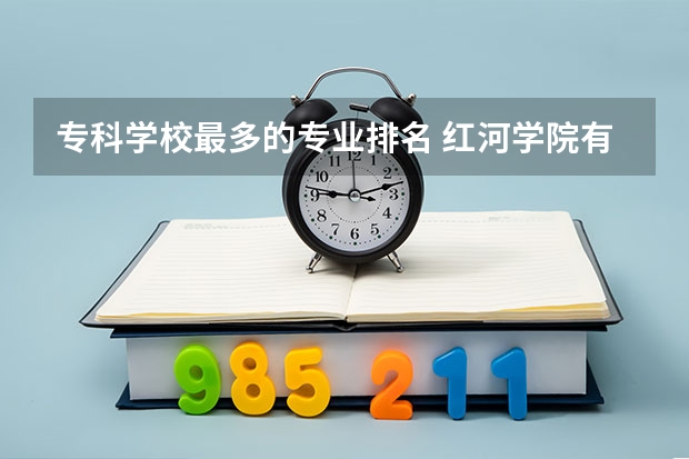 专科学校最多的专业排名 红河学院有什么特色专业，专业排名如何