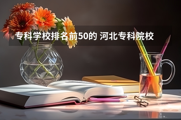 专科学校排名前50的 河北专科院校排名最新排行榜