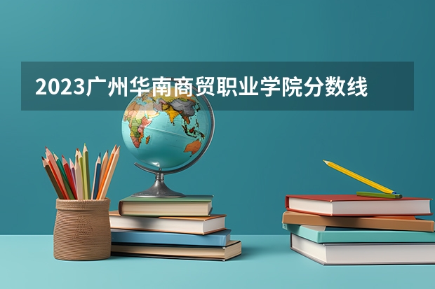 2023广州华南商贸职业学院分数线 历年广州华南商贸职业学院分数线