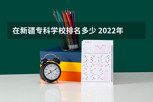 在新疆专科学校排名多少 2022年新疆最好的职业学校排名？