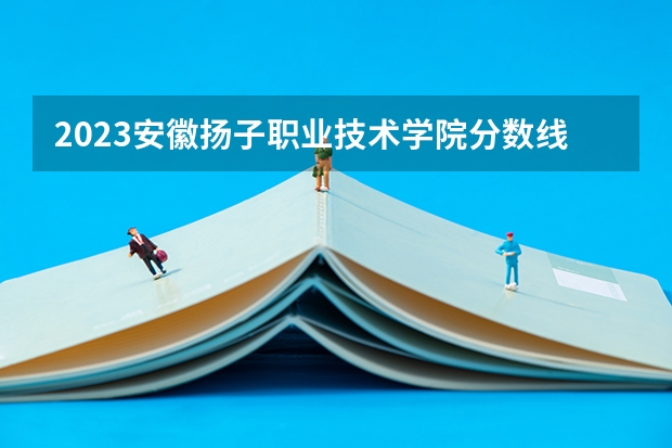 2023安徽扬子职业技术学院分数线 历年安徽扬子职业技术学院分数线