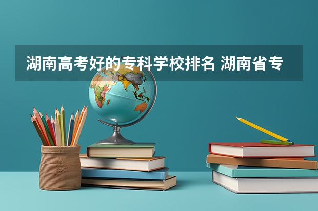 湖南高考好的专科学校排名 湖南省专科学校排名榜及录取分数