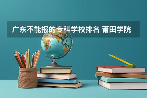 广东不能报的专科学校排名 莆田学院是二本还是三本？