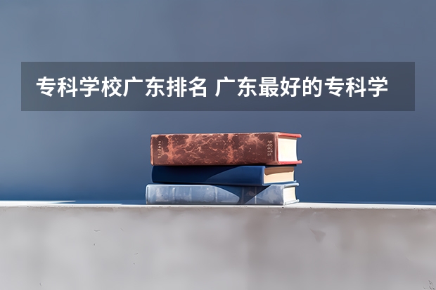 专科学校广东排名 广东最好的专科学校排名