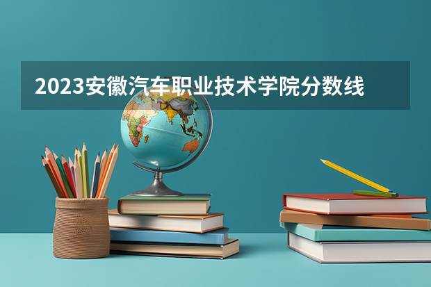 2023安徽汽车职业技术学院分数线 历年安徽汽车职业技术学院分数线