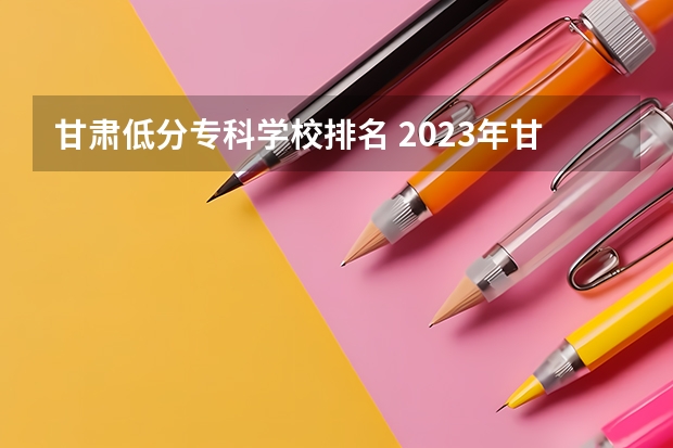 甘肃低分专科学校排名 2023年甘肃r段录取院校及分数线