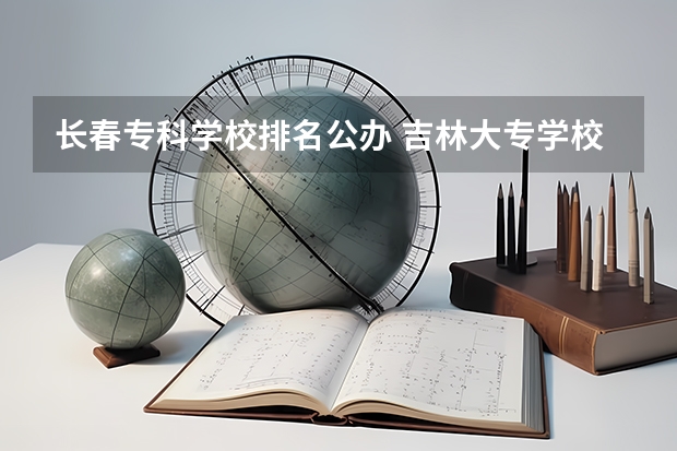 长春专科学校排名公办 吉林大专学校排名榜