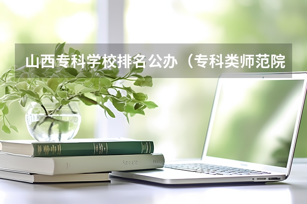 山西专科学校排名公办（专科类师范院校排名）