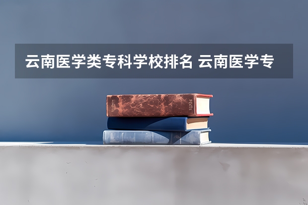 云南医学类专科学校排名 云南医学专科学校排名 云南最好的大专排名