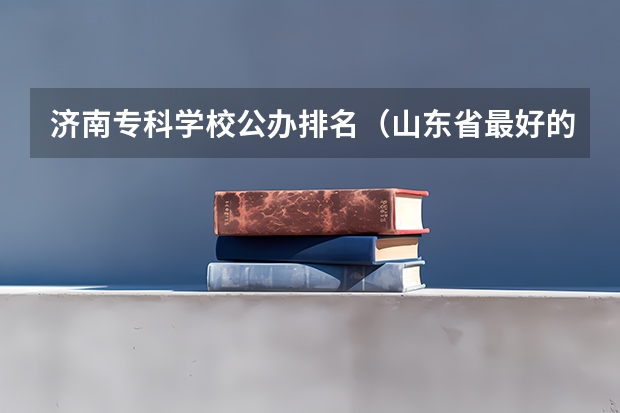 济南专科学校公办排名（山东省最好的专科学校排名）