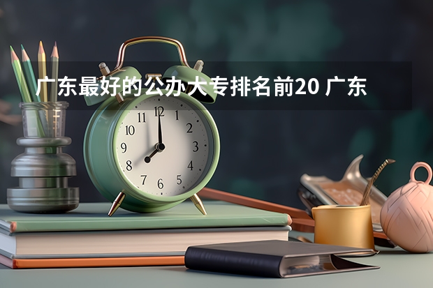 广东最好的公办大专排名前20 广东排名前十的专科学校 广东专科学校排名公办