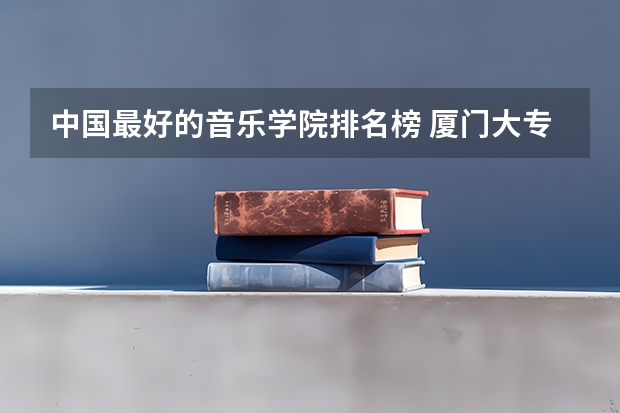 中国最好的音乐学院排名榜 厦门大专学校前十名排行榜 福建专科学校排名