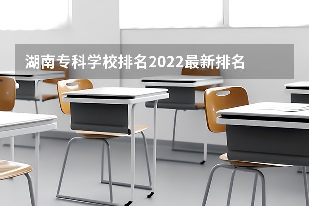 湖南专科学校排名2022最新排名 湖南省专科学校排名榜及录取分数 湖南省公办专科院校排名榜