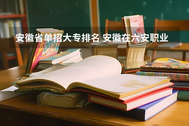 安徽省单招大专排名 安徽在六安职业技术学院排名之下的学校 安徽最好专科学校排名