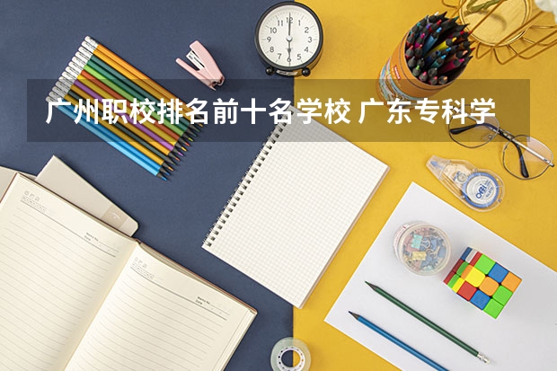 广州职校排名前十名学校 广东专科学校排名公办