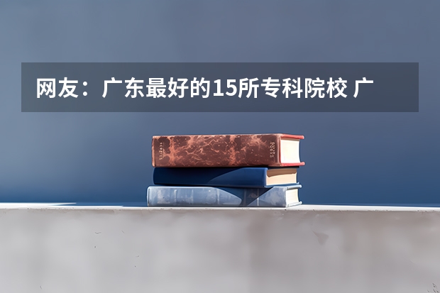 网友：广东最好的15所专科院校 广东省高考学校排名