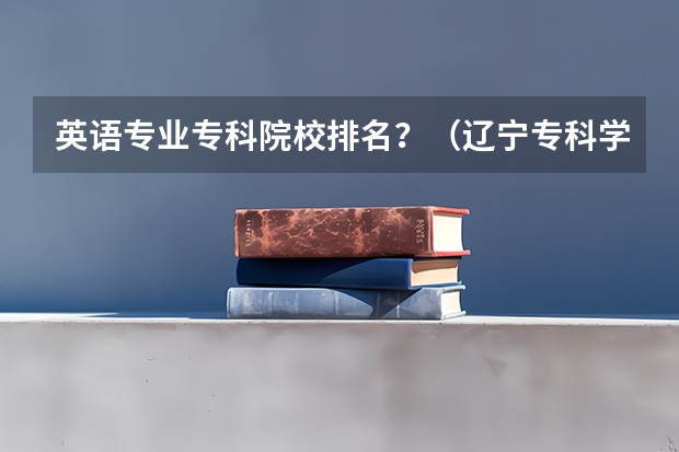 英语专业专科院校排名？（辽宁专科学校排名和专业排名）