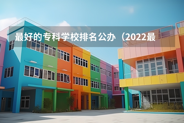 最好的专科学校排名公办（2022最好的大专工科学校 哪所理工类专科大学好）