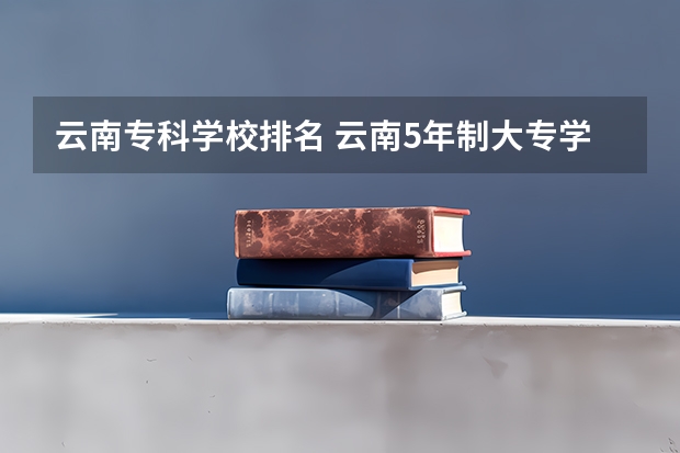 云南专科学校排名 云南5年制大专学校排名