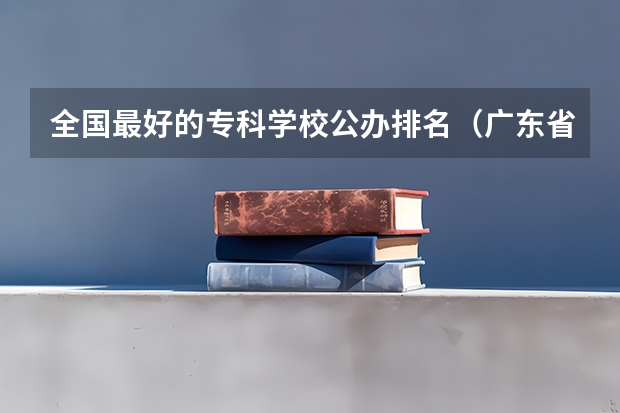 全国最好的专科学校公办排名（广东省职业技术学院排名前十）