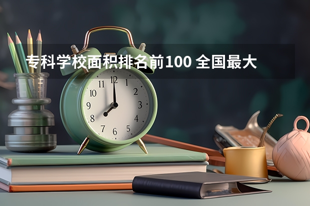 专科学校面积排名前100 全国最大的专科学校