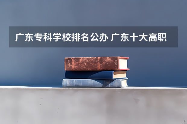 广东专科学校排名公办 广东十大高职学校排名