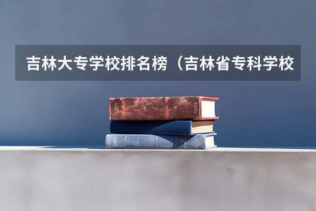 吉林大专学校排名榜（吉林省专科学校排名及分数线）