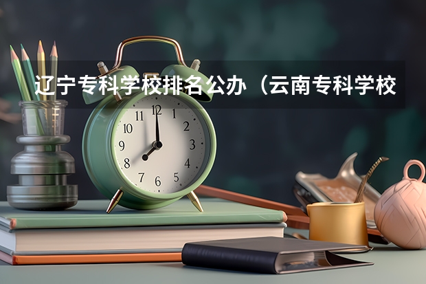 辽宁专科学校排名公办（云南专科学校排行榜前十）