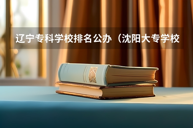 辽宁专科学校排名公办（沈阳大专学校排名）