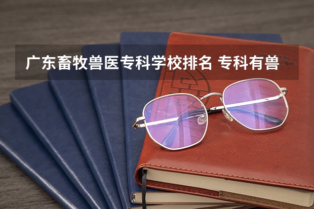 广东畜牧兽医专科学校排名 专科有兽医专业的学校