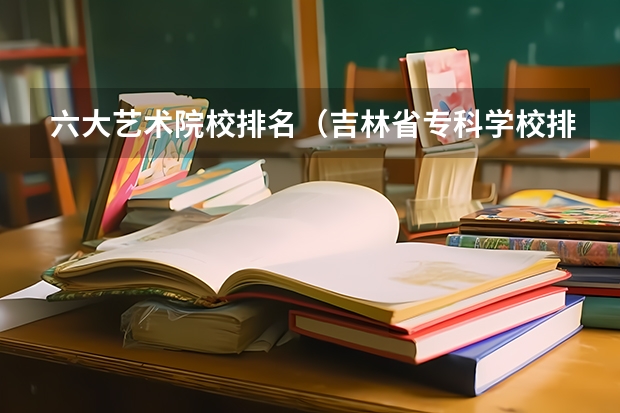 六大艺术院校排名（吉林省专科学校排行榜）