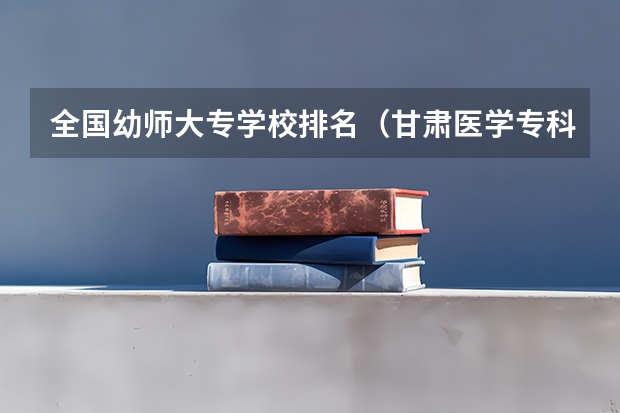 全国幼师大专学校排名（甘肃医学专科学校排名）