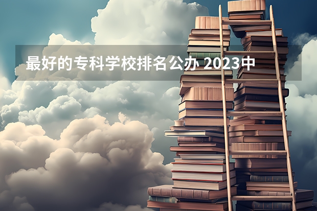 最好的专科学校排名公办 2023中国专科学校排行榜