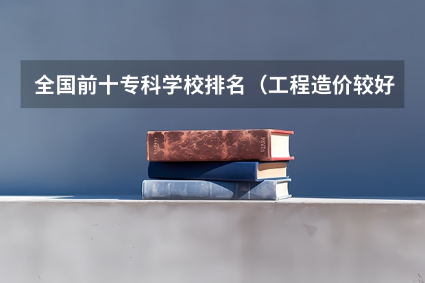 全国前十专科学校排名（工程造价较好的专科学校）