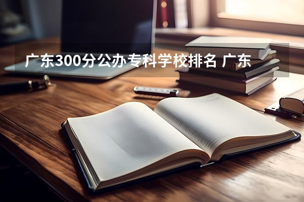 广东300分公办专科学校排名 广东省大专院校排名及录取分数线