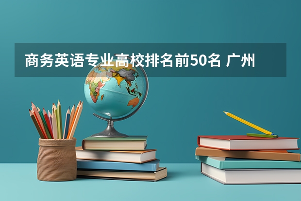 商务英语专业高校排名前50名 广州职校排名前十名学校