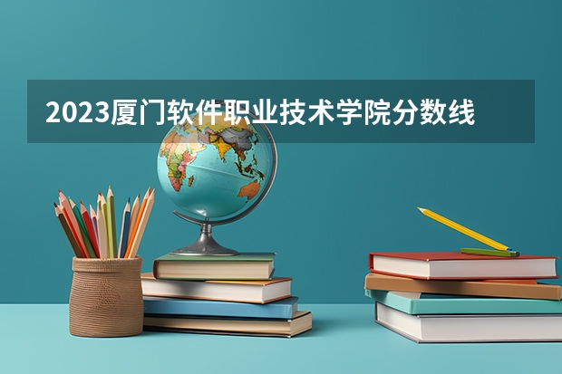 2023厦门软件职业技术学院分数线 历年厦门软件职业技术学院分数线