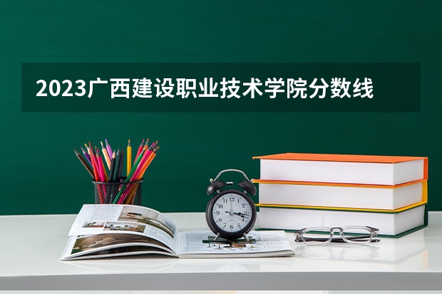 2023广西建设职业技术学院分数线 历年广西建设职业技术学院分数线