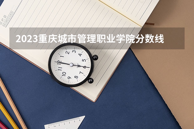 2023重庆城市管理职业学院分数线 历年重庆城市管理职业学院分数线