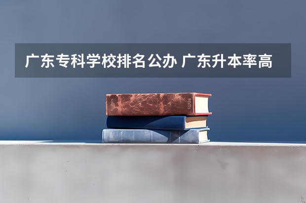 广东专科学校排名公办 广东升本率高的专科学校排名