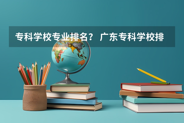 专科学校专业排名？ 广东专科学校排名榜及录取分数线